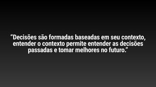 “Decisões são formadas baseadas em seu contexto,
entender o contexto permite entender as decisões
passadas e tomar melhores no futuro.”
 