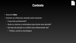 Contexto
• Descreva fatos
• Enumere as influencias atuando neste momento
• O que esta acontecendo?
• Quais os motivos e motivadores para tomar essa decisão?
• Que tipo de pressão ou conflito esta influenciando ela?
• Politica, social ou tecnológica
 
