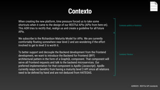 When creating the new platform, time pressure forced us to take some
shortcuts when it came to the design of our RESTful APIs (APIs from here on).
This ADR tries to rectify that, realign us and create a guideline for all future
APIs.
We subscribe to the Richardson Maturity Model for APIs. We are currently
comfortably ﬂoating somewhere near level 2 and are wondering if the effort
involved to get to level 3 is worth it.
To better support and decouple the Backend development from the Frontend
development, we want to introduce the Backend for Frontend (BFF)
architectural pattern in the form of a GraphQL component. That component will
serve all Frontend requests and talk to the backend microservices. Our
preferred implementation for that component is Apollo (Javascript). Apollo
currently reaps no beneﬁts from having a maturity level 3 API since all relations
need to be deﬁned by hand and are not deduced from HATEOAS.
Contexto politico e histórico
Contexto Técnico
Contexto
ADR0025 - RESTful API standards
 