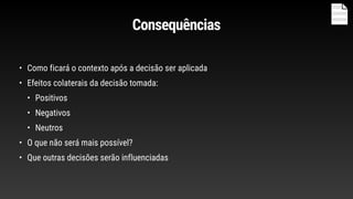 Consequências
• Como ficará o contexto após a decisão ser aplicada
• Efeitos colaterais da decisão tomada:
• Positivos
• Negativos
• Neutros
• O que não será mais possível?
• Que outras decisões serão influenciadas
 