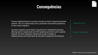 Projects implementing this convention should not need to migrate downwards
anymore. Thus it is unnecessary, from a production environment perspective,
to have a down migration.
Any down migration may be kept in repositories for development purposes,
allowing tests to migrate back and forth speeding up the test suite in general.
However, the down migrations should never be part of deploy or
rollback process and should never be executed in production environments.
Consequências, positivas.
Exceções, e como cuidar delas
Consequências
ADR0005 - Always ensure non-breaking migrations
 