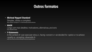 Outros formatos
• Micheal Nygard Standard
Simples, direto e completo
https://cognitect.com/blog/2011/11/15/documenting-architecture-decisions
• MADR
Longo com mais detalhes: motivadores, alternativas, pro/cons
https://adr.github.io/madr/
• Y-Statements
In the context of <use case/user story u>, facing <concern c> we decided for <option o> to achieve
<quality q>, accepting <downside d>.
https://www.infoq.com/articles/sustainable-architectural-design-decisions/
 