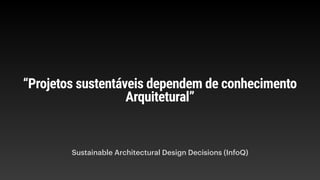 “Projetos sustentáveis dependem de conhecimento
Arquitetural”
Sustainable Architectural Design Decisions (InfoQ)
 