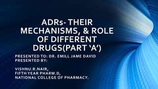 ADRs- THEIR
MECHANISMS, & ROLE
OF DIFFERENT
DRUGS(PART ‘A’)
PRESENTED TO: DR. EMILL JAME DAVID
PRESENTED BY:
VISHNU.R.NAIR,
FIFTH YEAR PHARM.D,
NATIONAL COLLEGE OF PHARMACY.
 