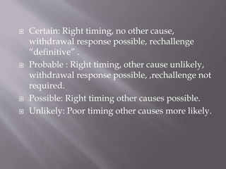  Certain: Right timing, no other cause,
withdrawal response possible, rechallenge
“definitive” .
 Probable : Right timing, other cause unlikely,
withdrawal response possible, ,rechallenge not
required.
 Possible: Right timing other causes possible.
 Unlikely: Poor timing other causes more likely.
 