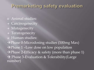  Animal studies:
 Carcinogenecity
 Mutagenecity
 Teratogenecity
 Human studies:
Phase 0-Microdosing studies (100mg Max)
Phase 1 –Low dose on low population
Phase 2-Efficacy & safety (more than phase 1)
 Phase 3-Evaluation & Tolerability(Large
number)
 