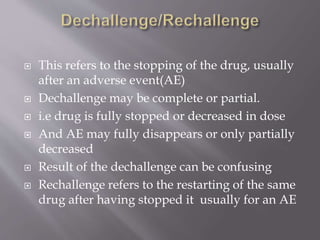  This refers to the stopping of the drug, usually
after an adverse event(AE)
 Dechallenge may be complete or partial.
 i.e drug is fully stopped or decreased in dose
 And AE may fully disappears or only partially
decreased
 Result of the dechallenge can be confusing
 Rechallenge refers to the restarting of the same
drug after having stopped it usually for an AE
 