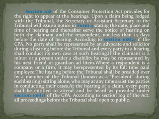 Section 108 of the Consumer Protection Act provides for
the right to appear at the hearings. Upon a claim being lodged
with the Tribunal, the Secretary or Assistant Secretary to the
Tribunal will issue a notice in Form 4 stating the date, place and
time of hearing and thereafter serve the notice of hearing on
both the claimant and the respondent, not less than 14 days
before the date of hearing. According to section 108(2) if the
CPA, No party shall be represented by an advocate and solicitor
during a hearing before the Tribunal and every party to a hearing
shall conduct its own case at such hearing.If the claimant is a
minor or a person under a disability he may be represented by
his next friend or guardian ad litem.Where a respondent is a
company or a firm, it may berepresented by its full time paid
employee.The hearing before the Tribunal shall be presided over
by a member of the Tribunal (known as a “President” during
suchhearing) sitting alone, who may at any time assist the parties
in conducting their cases.At the hearing of a claim, every party
shall be entitled to attend and be heard as provided under
section 108(1) of the CPA. According to section 109 of the Act,
all proceedings before the Tribunal shall open to public.
 