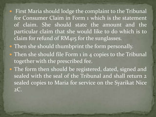  First Maria should lodge the complaint to the Tribunal
  for Consumer Claim in Form 1 which is the statement
  of claim. She should state the amount and the
  particular claim that she would like to do which is to
  claim for refund of RM415 for the sunglasses.
 Then she should thumbprint the form personally.
 Then she should file Form 1 in 4 copies to the Tribunal
  together with the prescribed fee.
 The form then should be registered, dated, signed and
  sealed with the seal of the Tribunal and shall return 2
  sealed copies to Maria for service on the Syarikat Nice
  2C.
 