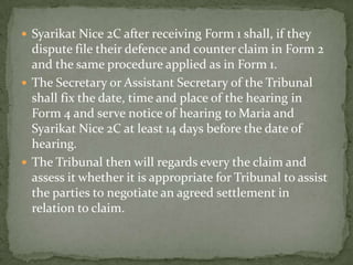  Syarikat Nice 2C after receiving Form 1 shall, if they
  dispute file their defence and counter claim in Form 2
  and the same procedure applied as in Form 1.
 The Secretary or Assistant Secretary of the Tribunal
  shall fix the date, time and place of the hearing in
  Form 4 and serve notice of hearing to Maria and
  Syarikat Nice 2C at least 14 days before the date of
  hearing.
 The Tribunal then will regards every the claim and
  assess it whether it is appropriate for Tribunal to assist
  the parties to negotiate an agreed settlement in
  relation to claim.
 