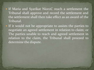  If Maria and Syarikat Nice2C reach a settlement the
  Tribunal shall approve and record the settlement and
  the settlement shall then take effect as an award of the
  Tribunal.
 If it would not be appropriate to assists the parties to
  negotiate an agreed settlement in relation to claim; or
  The parties unable to reach and agreed settlement in
  relation to the claim, the Tribunal shall proceed to
  determine the dispute.
 