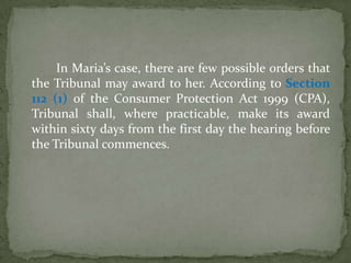 In Maria’s case, there are few possible orders that
the Tribunal may award to her. According to Section
112 (1) of the Consumer Protection Act 1999 (CPA),
Tribunal shall, where practicable, make its award
within sixty days from the first day the hearing before
the Tribunal commences.
 