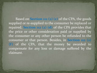 Based on Section 112 (2) (c) of the CPA, the goods
supplied or re-supplied to the consumer be replaced or
repaired. Section 112 (2) (d) of the CPA provides that
the price or other consideration paid or supplied by
the consumer or any other person be refunded to the
consumer or that person. Besides, in Section 112 (2)
(f) of the CPA, that the money be awarded to
compensate for any loss or damage suffered by the
claimant.
 