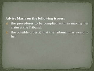 Advise Maria on the following issues;
a) the procedures to be complied with in making her
   claim at the Tribunal.
b) the possible order(s) that the Tribunal may award to
   her.
 