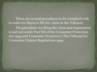 There are several procedures to be complied with
in order for Maria to file her claim at the Tribunal.
      The procedure for filing the claim and registration
is laid out under Part XII of the Consumer Protection
Act 1999 and Consumer Protection (The Tribunal for
Consumer Claims) Regulations 1999.
 