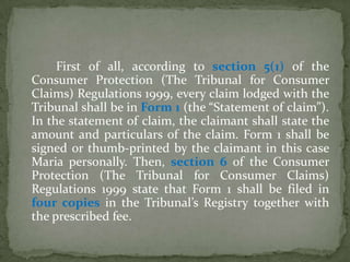 First of all, according to section 5(1) of the
Consumer Protection (The Tribunal for Consumer
Claims) Regulations 1999, every claim lodged with the
Tribunal shall be in Form 1 (the “Statement of claim”).
In the statement of claim, the claimant shall state the
amount and particulars of the claim. Form 1 shall be
signed or thumb-printed by the claimant in this case
Maria personally. Then, section 6 of the Consumer
Protection (The Tribunal for Consumer Claims)
Regulations 1999 state that Form 1 shall be filed in
four copies in the Tribunal’s Registry together with
the prescribed fee.
 