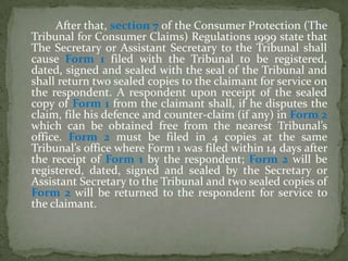 After that, section 7 of the Consumer Protection (The
Tribunal for Consumer Claims) Regulations 1999 state that
The Secretary or Assistant Secretary to the Tribunal shall
cause Form 1 filed with the Tribunal to be registered,
dated, signed and sealed with the seal of the Tribunal and
shall return two sealed copies to the claimant for service on
the respondent. A respondent upon receipt of the sealed
copy of Form 1 from the claimant shall, if he disputes the
claim, file his defence and counter-claim (if any) in Form 2
which can be obtained free from the nearest Tribunal’s
office. Form 2 must be filed in 4 copies at the same
Tribunal’s office where Form 1 was filed within 14 days after
the receipt of Form 1 by the respondent; Form 2 will be
registered, dated, signed and sealed by the Secretary or
Assistant Secretary to the Tribunal and two sealed copies of
Form 2 will be returned to the respondent for service to
the claimant.
 
