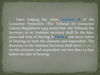 Upon lodging the claim, section 18 of the
Consumer Protection (The Tribunal for Consumer
Claims) Regulations 1999 stated that the Tribunal, the
Secretary or an Assistant secretary shall fix the date,
place and time of hearing in Form 4 and serve notice
of hearing on both the claimant and respondent. The
Secretary or the Assistant Secretary shall serve Form 4
on the claimant and respondent not less than 14 days
before the date of hearing.
 