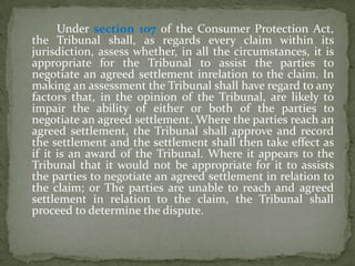 Under section 107 of the Consumer Protection Act,
the Tribunal shall, as regards every claim within its
jurisdiction, assess whether, in all the circumstances, it is
appropriate for the Tribunal to assist the parties to
negotiate an agreed settlement inrelation to the claim. In
making an assessment the Tribunal shall have regard to any
factors that, in the opinion of the Tribunal, are likely to
impair the ability of either or both of the parties to
negotiate an agreed settlement. Where the parties reach an
agreed settlement, the Tribunal shall approve and record
the settlement and the settlement shall then take effect as
if it is an award of the Tribunal. Where it appears to the
Tribunal that it would not be appropriate for it to assists
the parties to negotiate an agreed settlement in relation to
the claim; or The parties are unable to reach and agreed
settlement in relation to the claim, the Tribunal shall
proceed to determine the dispute.
 
