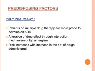 POLY PHARMACY :
 Patients on multiple drug therapy are more prone to
develop an ADR
 Alteration of drug effect through interaction
mechanism or by synergism
 Risk increases with increase in the no: of drugs
administered
 