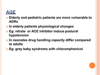 AGE
 Elderly and pediatric patients are more vulnerable to
ADRs
 In elderly patients physiological changes
 Eg: nitrate or ACE inhibitor induce postural
hypotension
 In neonates drug handling capacity differ compared
to adults
 Eg: grey baby syndrome with chloramphenicol
 