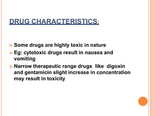 DRUG CHARACTERISTICS:
 Some drugs are highly toxic in nature
 Eg: cytotoxic drugs result in nausea and
vomiting
 Narrow therapeutic range drugs like digoxin
and gentamicin slight increase in concentration
may result in toxicity
 