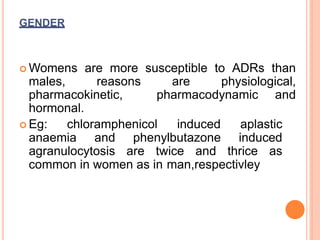 GENDER
 Womens are more susceptible to ADRs than
males, reasons are physiological,
pharmacokinetic, pharmacodynamic and
hormonal.
 Eg: chloramphenicol induced aplastic
anaemia and phenylbutazone induced
agranulocytosis are twice and thrice as
common in women as in man,respectivley
 