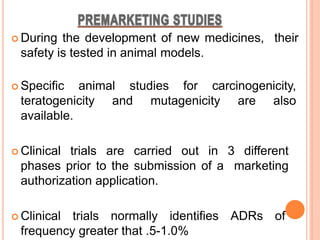  During the development of new medicines, their
safety is tested in animal models.
 Specific animal studies for carcinogenicity,
teratogenicity and mutagenicity are also
available.
 Clinical trials are carried out in 3 different
phases prior to the submission of a marketing
authorization application.
 Clinical trials normally identifies ADRs of
frequency greater that .5-1.0%
 
