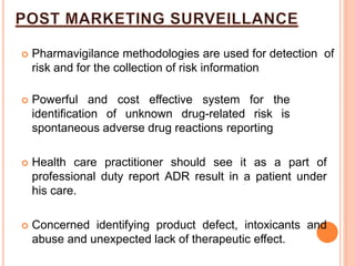 Pharmavigilance methodologies are used for detection of
risk and for the collection of risk information
 Powerful and cost effective system for the
identification of unknown drug-related risk is
spontaneous adverse drug reactions reporting
 Health care practitioner should see it as a part of
professional duty report ADR result in a patient under
his care.
 Concerned identifying product defect, intoxicants and
abuse and unexpected lack of therapeutic effect.
 