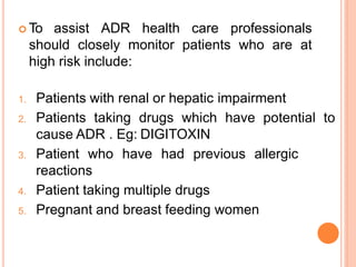 To assist ADR health care professionals
should closely monitor patients who are at
high risk include:
1. Patients with renal or hepatic impairment
2. Patients taking drugs which have potential to
cause ADR . Eg: DIGITOXIN
3. Patient who have had previous allergic
reactions
4. Patient taking multiple drugs
5. Pregnant and breast feeding women
 