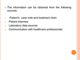  The information can be obtained from the following
sources:
1. Patient’s case note and treatment chart
2. Patient interview
3. Laboratory data sources
4. Communication with healthcare professionals
 