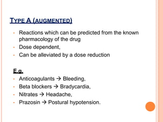 • Reactions which can be predicted from the known
pharmacology of the drug
• Dose dependent,
• Can be alleviated by a dose reduction
E.g.
• Anticoagulants  Bleeding,
• Beta blockers  Bradycardia,
• Nitrates  Headache,
• Prazosin  Postural hypotension.
TYPE A (AUGMENTED)
 