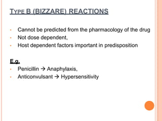 • Cannot be predicted from the pharmacology of the drug
• Not dose dependent,
• Host dependent factors important in predisposition
E.g.
• Penicillin  Anaphylaxis,
• Anticonvulsant  Hypersensitivity
TYPE B (BIZZARE) REACTIONS
 
