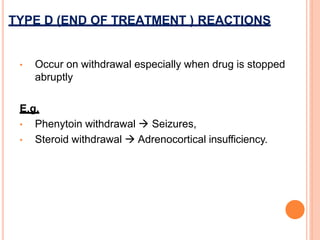 • Occur on withdrawal especially when drug is stopped
abruptly
E.g.
• Phenytoin withdrawal  Seizures,
• Steroid withdrawal  Adrenocortical insufficiency.
TYPE D (END OF TREATMENT ) REACTIONS
 
