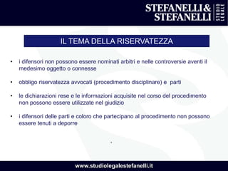 www.studiolegalestefanelli.it
IL TEMA DELLA RISERVATEZZA
• i difensori non possono essere nominati arbitri e nelle controversie aventi il
medesimo oggetto o connesse
• obbligo riservatezza avvocati (procedimento disciplinare) e parti
• le dichiarazioni rese e le informazioni acquisite nel corso del procedimento
non possono essere utilizzate nel giudizio
• i difensori delle parti e coloro che partecipano al procedimento non possono
essere tenuti a deporre
.
 