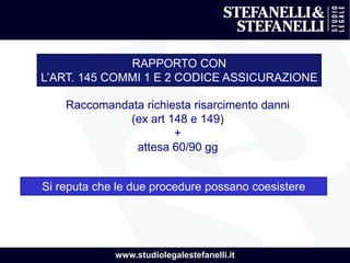 www.studiolegalestefanelli.it
RAPPORTO CON
L’ART. 145 COMMI 1 E 2 CODICE ASSICURAZIONE
Raccomandata richiesta risarcimento danni
(ex art 148 e 149)
+
attesa 60/90 gg
Si reputa che le due procedure possano coesistere
 