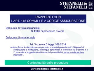 www.studiolegalestefanelli.it
RAPPORTO CON
L’ART. 145 COMMI 1 E 2 CODICE ASSICURAZIONE
Dal punto di vista sostanziale
Si tratta di procedure diverse
Dal punto di vista formale
Art. 3 comma 5 legge 162/2014
restano ferme le disposizioni che prevedono speciali procedimenti obbligatori di
conciliazione e mediazione, comunque denominati. Il termine di cui ai commi 1 e
2, per materie soggette ad altri termini di procedibilità, decorre unitamente ai
medesimi”.
Contestualità delle procedure
 