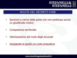 www.studiolegalestefanelli.it
• Sanzioni a carico della parte che non partecipa senza
un giustificato motivo
• Competenza territoriale
• Valorizzazione del ruolo degli avvocati
• Assegnato ai giudici un ruolo propulsivo
NOVITA’ DEL DECRETO FARE
 