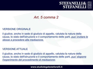 www.studiolegalestefanelli.it
Art. 5 comma 2
VERSIONE ORIGINALE
il giudice, anche in sede di giudizio di appello, valutata la natura della
causa, lo stato dell'istruzione e il comportamento delle parti, puo' invitare le
stesse a procedere alla mediazione.
VERSIONE ATTUALE
il giudice, anche in sede di giudizio di appello, valutata la natura della
causa, lo stato dell'istruzione e il comportamento delle parti, puo' disporre
l'esperimento del procedimento di mediazione;
 