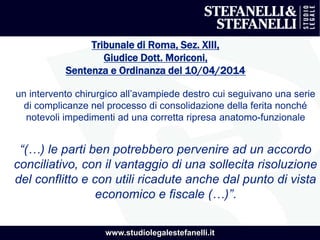 www.studiolegalestefanelli.it
Tribunale di Roma, Sez. XIII,
Giudice Dott. Moriconi,
Sentenza e Ordinanza del 10/04/2014
un intervento chirurgico all’avampiede destro cui seguivano una serie
di complicanze nel processo di consolidazione della ferita nonché
notevoli impedimenti ad una corretta ripresa anatomo-funzionale
“(…) le parti ben potrebbero pervenire ad un accordo
conciliativo, con il vantaggio di una sollecita risoluzione
del conflitto e con utili ricadute anche dal punto di vista
economico e fiscale (…)”.
 