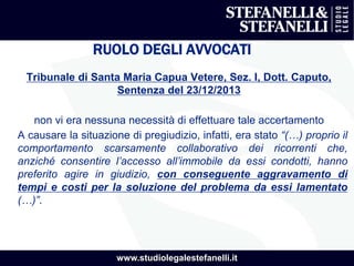 www.studiolegalestefanelli.it
RUOLO DEGLI AVVOCATI
Tribunale di Santa Maria Capua Vetere, Sez. I, Dott. Caputo,
Sentenza del 23/12/2013
non vi era nessuna necessità di effettuare tale accertamento
A causare la situazione di pregiudizio, infatti, era stato “(…) proprio il
comportamento scarsamente collaborativo dei ricorrenti che,
anziché consentire l’accesso all’immobile da essi condotti, hanno
preferito agire in giudizio, con conseguente aggravamento di
tempi e costi per la soluzione del problema da essi lamentato
(…)”.
 