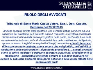 www.studiolegalestefanelli.it
RUOLO DEGLI AVVOCATI
Tribunale di Santa Maria Capua Vetere, Sez. I, Dott. Caputo,
Sentenza del 23/12/2013
Anziché recepire l’invito della locatrice, che avrebbe potuto condurre ad una
soluzione del problema, si è preferito adire il Tribunale, in un’ottica conflittuale
decisamente lontana dalla nuova prospettiva nella quale, anche alla luce della
recente reintroduzione con il c.d. decreto del fare della mediazione obbligatoria,
appare muoversi il legislatore negli ultimi tempi, prospettiva che attribuisce al
difensore un ruolo centrale, prima ancora che nel giudizio, nell’attività di
mediazione delle controversie – al punto da prevedere (…) che gli avvocati
siano di diritto mediatori e debbano assistere la parte nel procedimento di
mediazione – prospettiva che tende sempre di più ad individuare nel
ricorso al Tribunale l’extrema ratio per la soluzione della quasi totalità delle
controversie civili
 