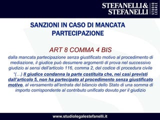 www.studiolegalestefanelli.it
SANZIONI IN CASO DI MANCATA
PARTECIPAZIONE
ART 8 COMMA 4 BIS
dalla mancata partecipazione senza giustificato motivo al procedimento di
mediazione, il giudice può desumere argomenti di prova nel successivo
giudizio ai sensi dell’articolo 116, comma 2, del codice di procedura civile
“(…) Il giudice condanna la parte costituita che, nei casi previsti
dall’articolo 5, non ha partecipato al procedimento senza giustificato
motivo, al versamento all’entrata del bilancio dello Stato di una somma di
importo corrispondente al contributo unificato dovuto per il giudizio
 