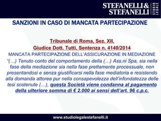 www.studiolegalestefanelli.it
SANZIONI IN CASO DI MANCATA PARTECIPAZIONE
Tribunale di Roma, Sez. XII,
Giudice Dott. Tutti, Sentenza n. 4140/2014
MANCATA PARTECIPAZIONE DELL’ASSICURAZIONE IN MEDIAZIONE
“(…) Tenuto conto del comportamento della (…) Ass.ni Spa, sia nella
fase della mediazione sia nella fase prettamente processuale, non
presentandosi e senza giustificarsi nella fase mediatoria e resistendo
alla domanda attorea pur nella consapevolezza dell’infondatezza delle
tesi sostenute (…), questa Società viene condanna al pagamento
della ulteriore somma di € 2.000 ai sensi dell’art. 96 c.p.c.
 