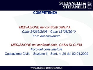 www.studiolegalestefanelli.it
COMPETENZA
MEDIAZIONE nei confronti dellaP.A.
Cass 24262/2008 - Cass 18138/2010
Foro del convenuto
MEDIAZIONE nei confronti della CASA DI CURA
Foro del consumatore
Cassazione Civile - Sezione III, Sent. n. 20 del 02.01.2009
 
