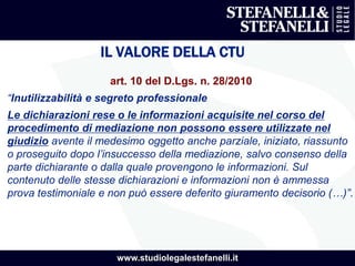 www.studiolegalestefanelli.it
IL VALORE DELLA CTU
art. 10 del D.Lgs. n. 28/2010
“Inutilizzabilità e segreto professionale
Le dichiarazioni rese o le informazioni acquisite nel corso del
procedimento di mediazione non possono essere utilizzate nel
giudizio avente il medesimo oggetto anche parziale, iniziato, riassunto
o proseguito dopo l’insuccesso della mediazione, salvo consenso della
parte dichiarante o dalla quale provengono le informazioni. Sul
contenuto delle stesse dichiarazioni e informazioni non è ammessa
prova testimoniale e non può essere deferito giuramento decisorio (…)”.
 