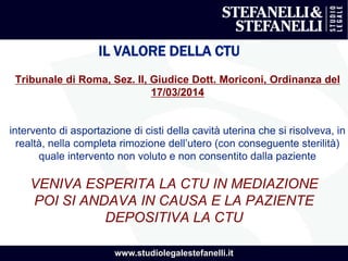 www.studiolegalestefanelli.it
IL VALORE DELLA CTU
Tribunale di Roma, Sez. II, Giudice Dott. Moriconi, Ordinanza del
17/03/2014
intervento di asportazione di cisti della cavità uterina che si risolveva, in
realtà, nella completa rimozione dell’utero (con conseguente sterilità)
quale intervento non voluto e non consentito dalla paziente
VENIVA ESPERITA LA CTU IN MEDIAZIONE
POI SI ANDAVA IN CAUSA E LA PAZIENTE
DEPOSITIVA LA CTU
 