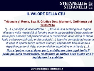 www.studiolegalestefanelli.it
IL VALORE DELLA CTU
Tribunale di Roma, Sez. II, Giudice Dott. Moriconi, Ordinanza del
17/03/2014
“(…) il principio di riservatezza (…) trova la sua scaturigine e ragion
d’essere nella necessità di favorire quanto più possibile l’instaurazione
fra le parti presenti nel procedimento di mediazione di un clima di libero,
leale e sincero confronto e discussioni (…) tale che consenta ad ognuna
di esse di aprirsi senza remore e timori, esponendo fino in fondo il
rispettivo punto di vista, con le relative aspettative e richieste (…).
Non si può e non si deve, però, enfatizzare oltre ogni limite il
principio della riservatezza, rischiando di andare oltre quello che il
legislatore ha stabilito.
 