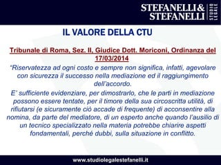 www.studiolegalestefanelli.it
IL VALORE DELLA CTU
Tribunale di Roma, Sez. II, Giudice Dott. Moriconi, Ordinanza del
17/03/2014
“Riservatezza ad ogni costo e sempre non significa, infatti, agevolare
con sicurezza il successo nella mediazione ed il raggiungimento
dell’accordo.
E’ sufficiente evidenziare, per dimostrarlo, che le parti in mediazione
possono essere tentate, per il timore della sua circoscritta utilità, di
rifiutarsi (e sicuramente ciò accade di frequente) di acconsentire alla
nomina, da parte del mediatore, di un esperto anche quando l’ausilio di
un tecnico specializzato nella materia potrebbe chiarire aspetti
fondamentali, perché dubbi, sulla situazione in conflitto.
 