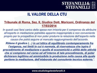 www.studiolegalestefanelli.it
IL VALORE DELLA CTU
Tribunale di Roma, Sez. II, Giudice Dott. Moriconi, Ordinanza del
17/03/2014
In questi casi farsi carico della spesa non irrisoria per il compenso da attribuire
all’esperto in mediazione potrebbe apparire inappropriato e non conveniente
proprio per la prospettiva di non poter produrre la relazione dell’esperto nella
causa che potrà seguire al mancato raggiungimento dell’accordo.
Ritiene il giudice (…) in un’ottica di equilibrato contemperamento fra
l’esigenza, nei limiti in cui è normata, di riservatezza che ispira il
procedimento di mediazione e quella di economicità e utilità delle attività
che si compiono nel corso ed all’interno di tale procedimento, di poter
dichiarare legittima ed ammissibile la produzione nella causa alla quale
pertiene la mediazione, dell’elaborato del consulente tecnico esterno.”.
 